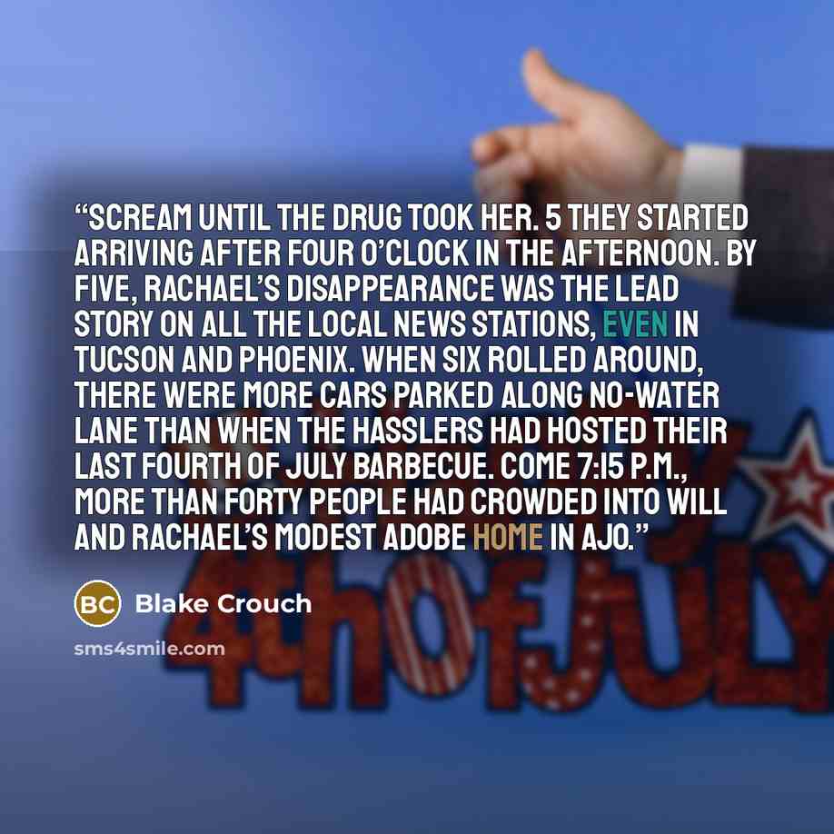 “Scream until the drug took her. 5 They started arriving after four o’clock in the afternoon. By five, Rachael’s disappearance was the lead story on all the local news stations, even in Tucson and Phoenix. When six rolled around, there were more cars parked along No-Water Lane than when the…” quote by Blake Crouch