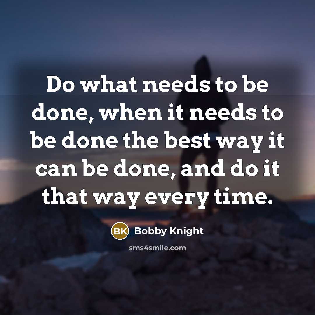 “Do what needs to be done, when it needs to be done the best way it can be done, and do it that way every time.” quote by Bobby Knight