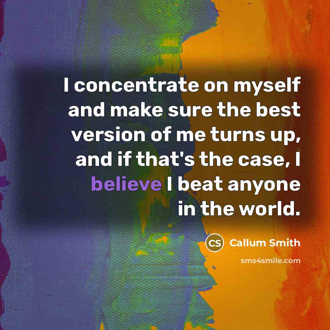 “I concentrate on myself and make sure the best version of me turns up, and if that's the case, I believe I beat anyone in the world.” quote by Callum Smith