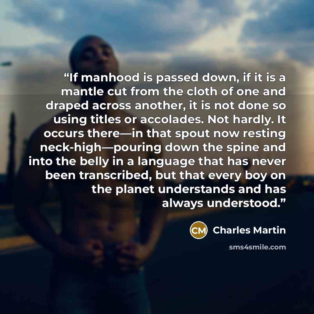 “If manhood is passed down, if it is a mantle cut from the cloth of one and draped across another, it is not done so using titles or accolades. Not hardly. It occurs there—in that spout now resting neck-high—pouring down the spine and into the belly in a language that has never been transcribed…” quote by Charles Martin