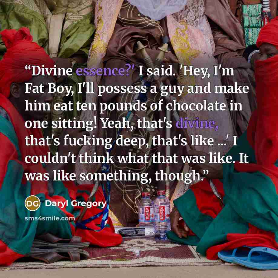 “Divine essence?' I said. 'Hey, I'm Fat Boy, I'll possess a guy and make him eat ten pounds of chocolate in one sitting! Yeah, that's divine, that's fucking deep, that's like ...' I couldn't think what that was like. It was like something, though.” quote by Daryl Gregory