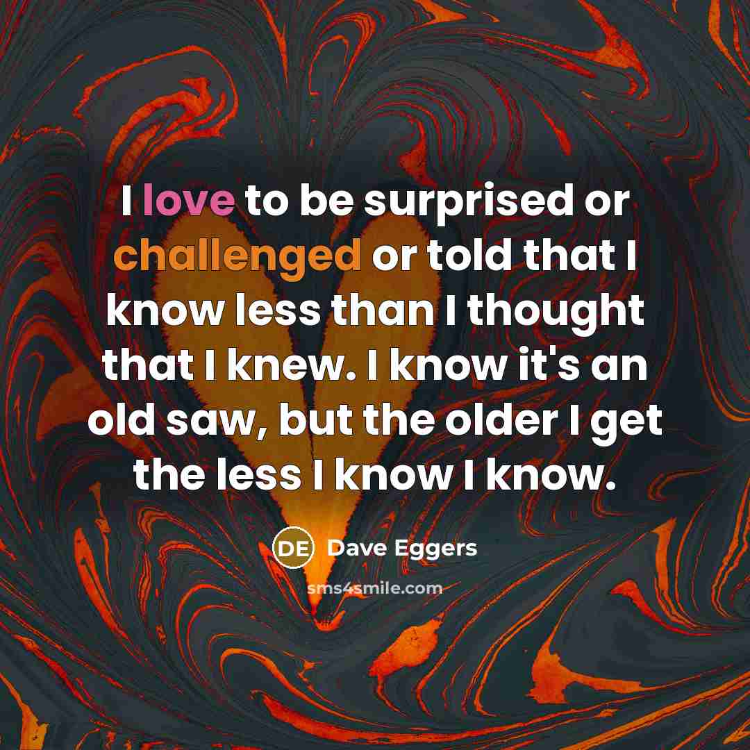 “I love to be surprised or challenged or told that I know less than I thought that I knew. I know it's an old saw, but the older I get the less I know I know.” quote by Dave Eggers