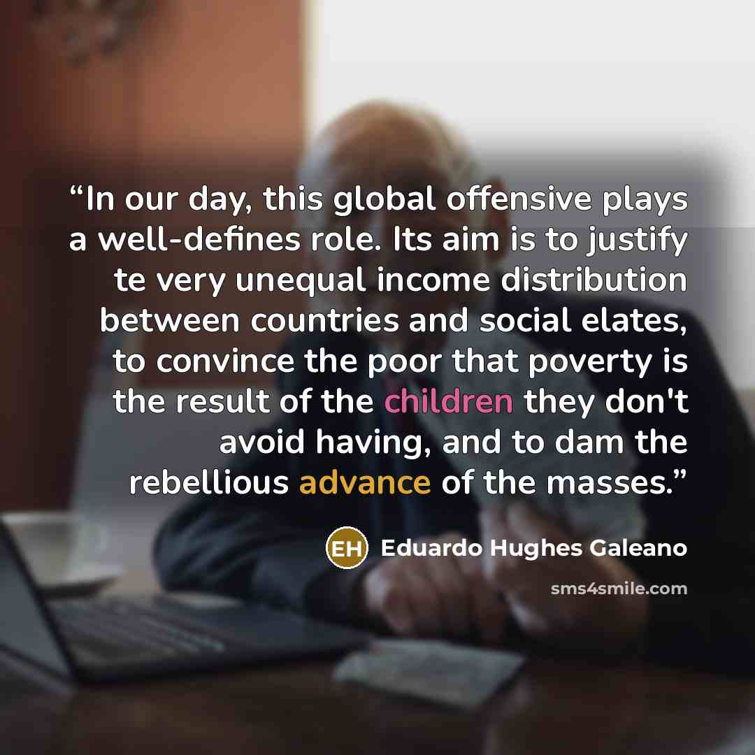 “In our day, this global offensive plays a well-defines role. Its aim is to justify te very unequal income distribution between countries and social elates, to convince the poor that poverty is the result of the children they don't avoid having, and to dam the rebellious advance of the masses.” quote by Eduardo Hughes Galeano