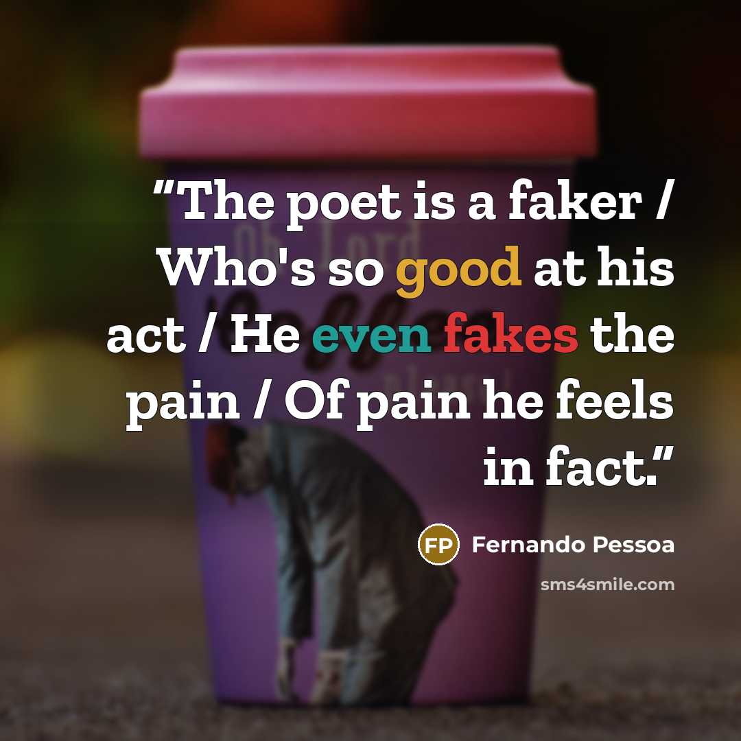 “The poet is a faker / Who's so good at his act / He even fakes the pain / Of pain he feels in fact.” quote by Fernando Pessoa