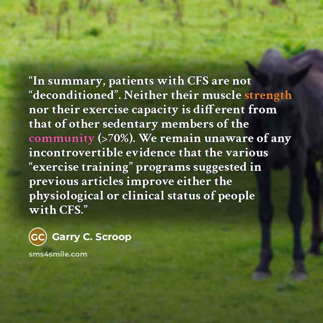 “In summary, patients with CFS are not “deconditioned”. Neither their muscle strength nor their exercise capacity is different from that of other sedentary members of the community (>70%). We remain unaware of any incontrovertible evidence that the various “exercise training” programs suggested in…” quote by Garry C. Scroop