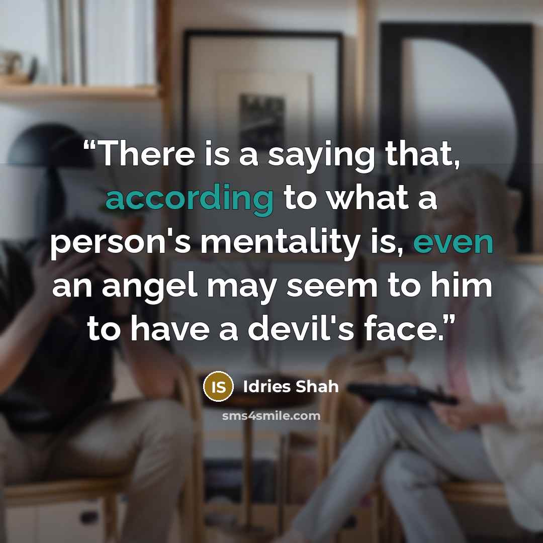 “There is a saying that, according to what a person's mentality is, even an angel may seem to him to have a devil's face.” quote by Idries Shah
