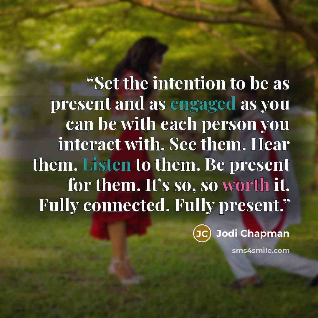 “Set the intention to be as present and as engaged as you can be with each person you interact with. See them. Hear them. Listen to them. Be present for them. It’s so, so worth it. Fully connected. Fully present.” quote by Jodi Chapman