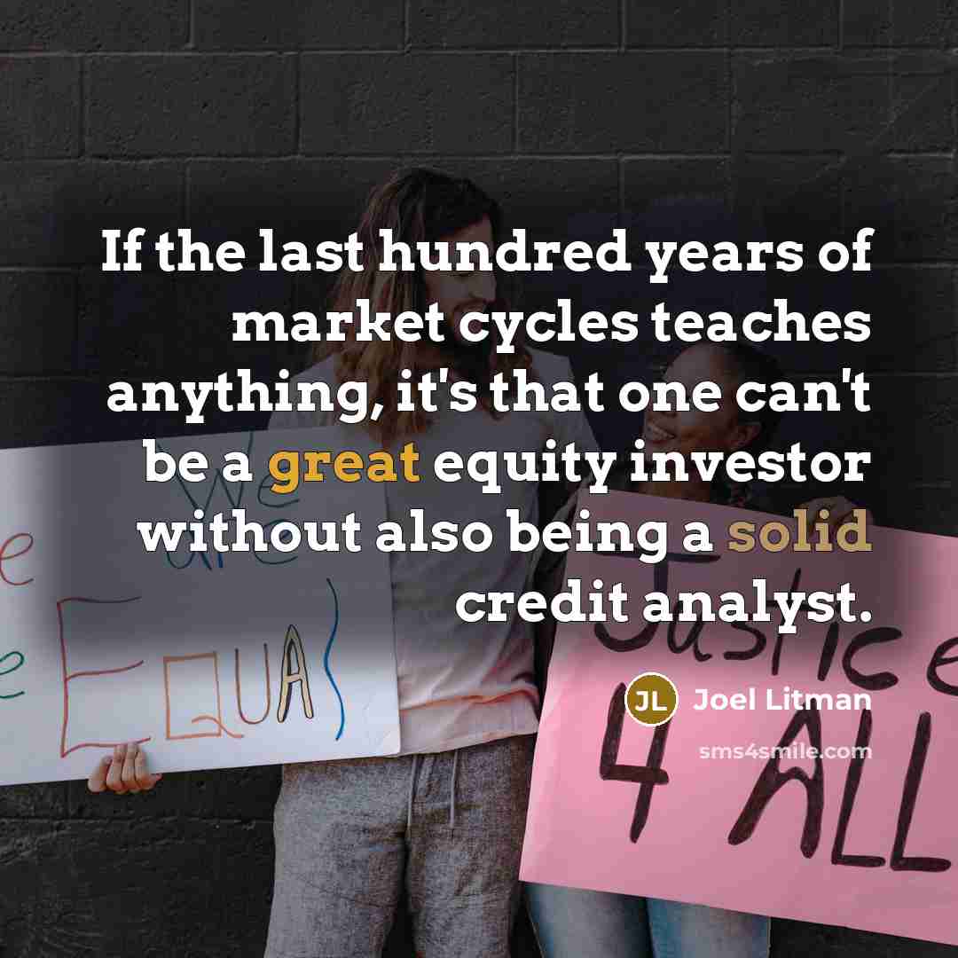 “If the last hundred years of market cycles teaches anything, it's that one can't be a great equity investor without also being a solid credit analyst.” quote by Joel Litman