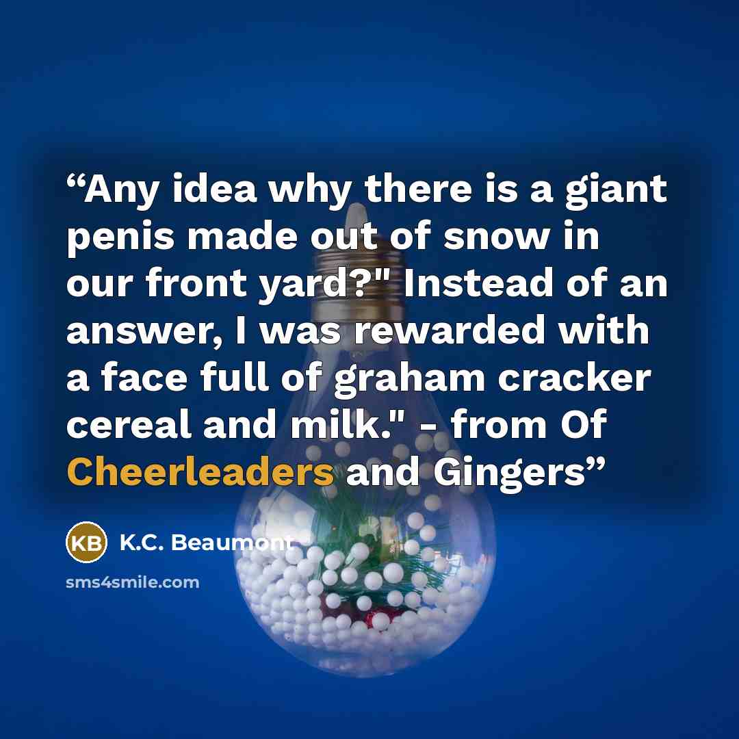 “Any idea why there is a giant penis made out of snow in our front yard?" Instead of an answer, I was rewarded with a face full of graham cracker cereal and milk." - from Of Cheerleaders and Gingers” quote by K.C. Beaumont