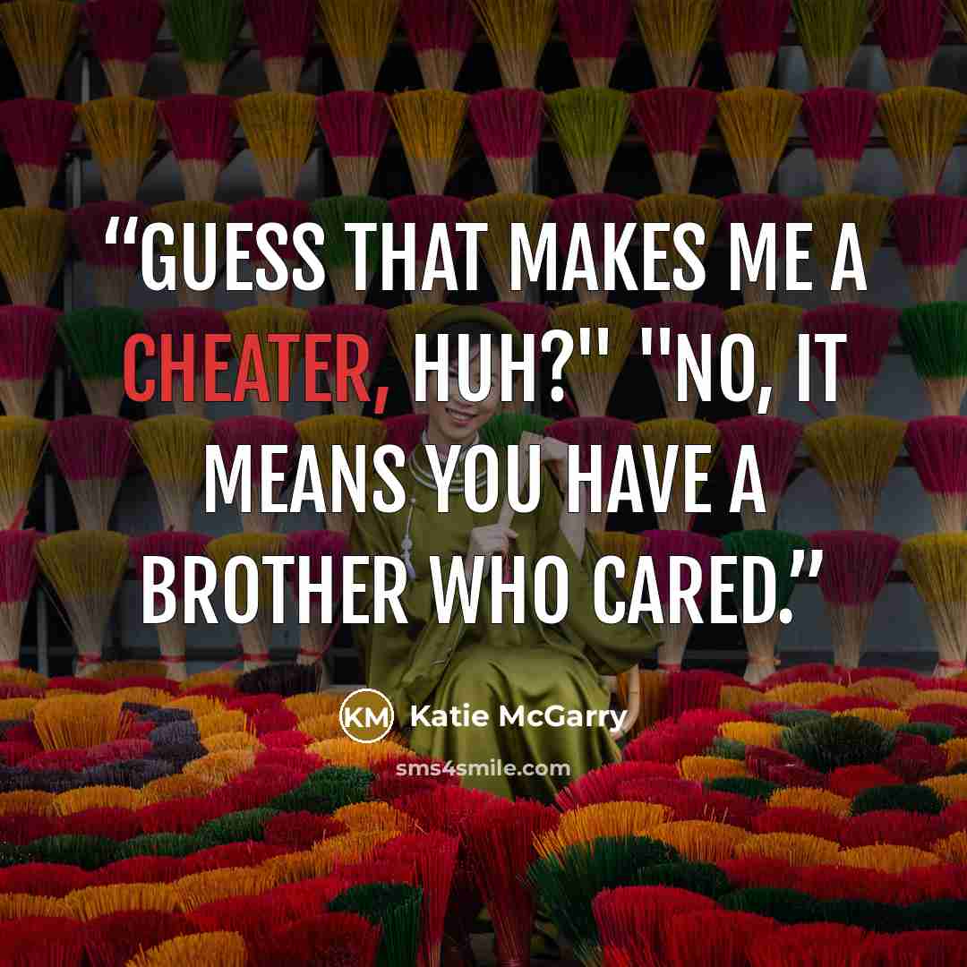 “Guess that makes me a cheater, huh?" "No, it means you have a brother who cared.” quote by Katie McGarry