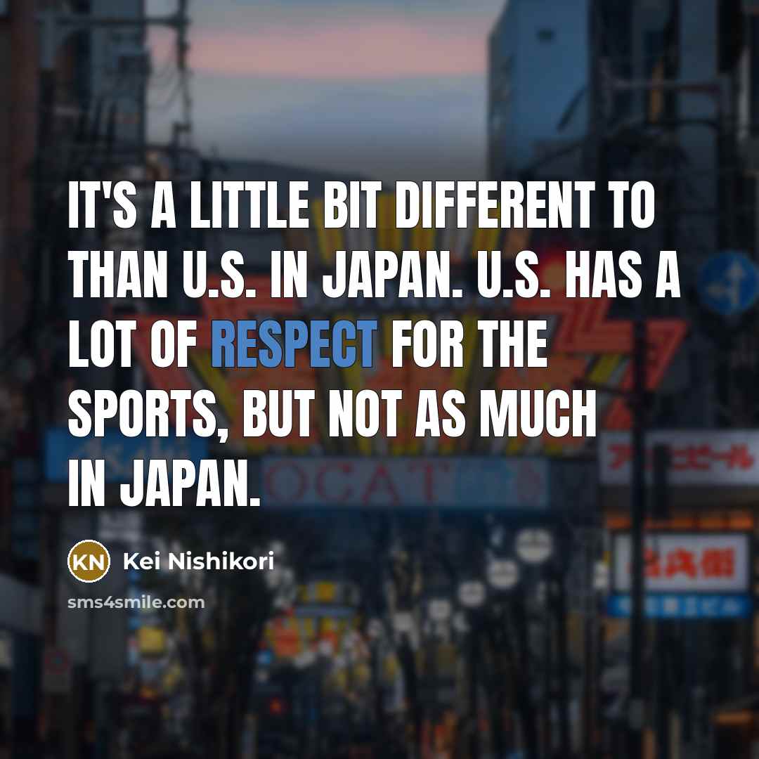 “It's a little bit different to than U.S. in Japan. U.S. has a lot of respect for the sports, but not as much in Japan.” quote by Kei Nishikori