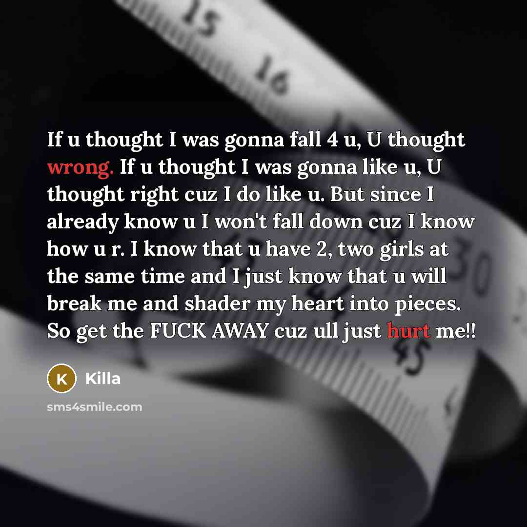 “If u thought I was gonna fall 4 u, U thought wrong. If u thought I was gonna like u, U thought right cuz I do like u. But since I already know u I won't fall down cuz I know how u r. I know that u have 2, two girls at the same time and I just know that u will break me and shader my heart into…” quote by Killa