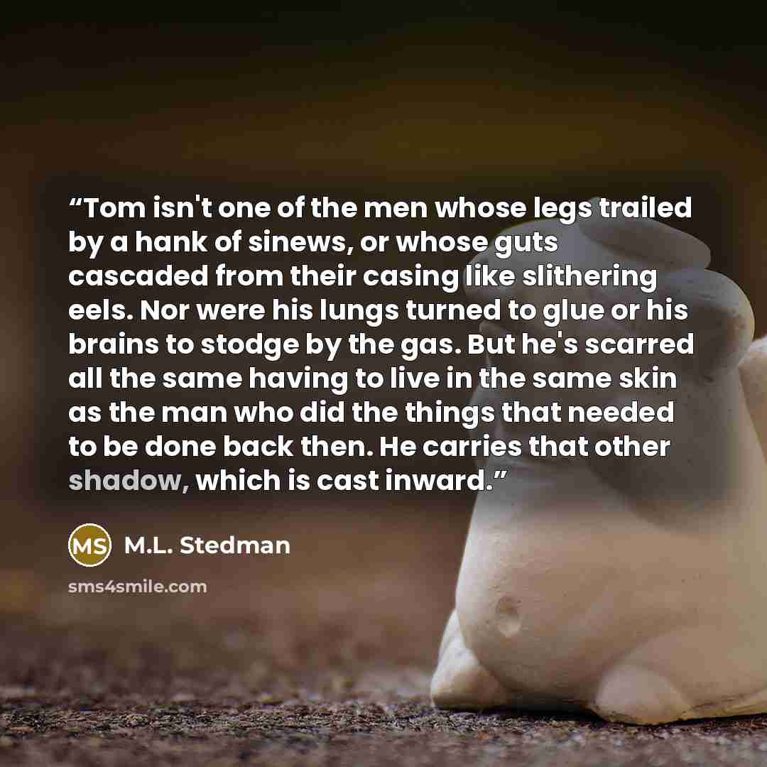 “Tom isn't one of the men whose legs trailed by a hank of sinews, or whose guts cascaded from their casing like slithering eels. Nor were his lungs turned to glue or his brains to stodge by the gas. But he's scarred all the same having to live in the same skin as the man who did the things that…” quote by M.L. Stedman