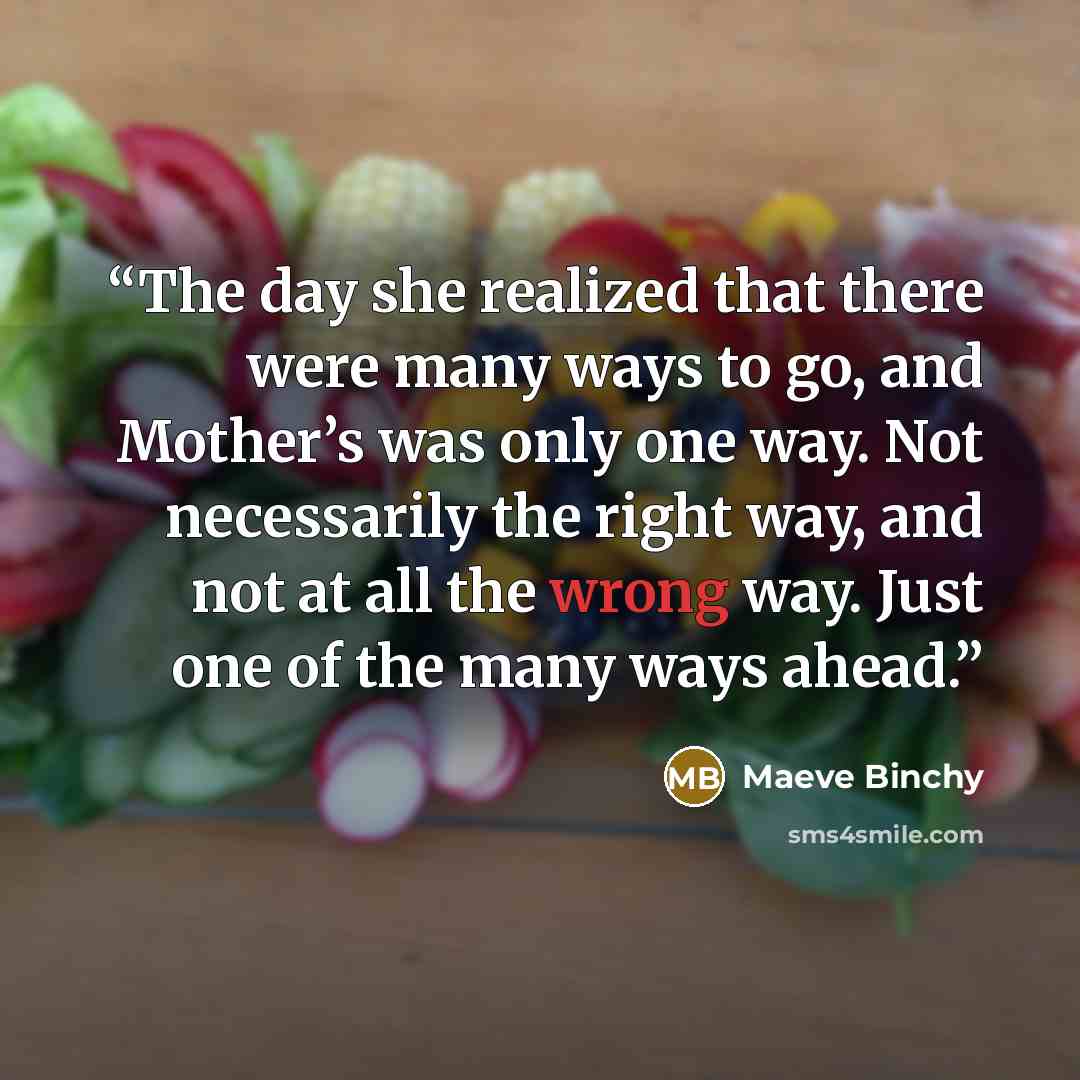 “The day she realized that there were many ways to go, and Mother’s was only one way. Not necessarily the right way, and not at all the wrong way. Just one of the many ways ahead.” quote by Maeve Binchy