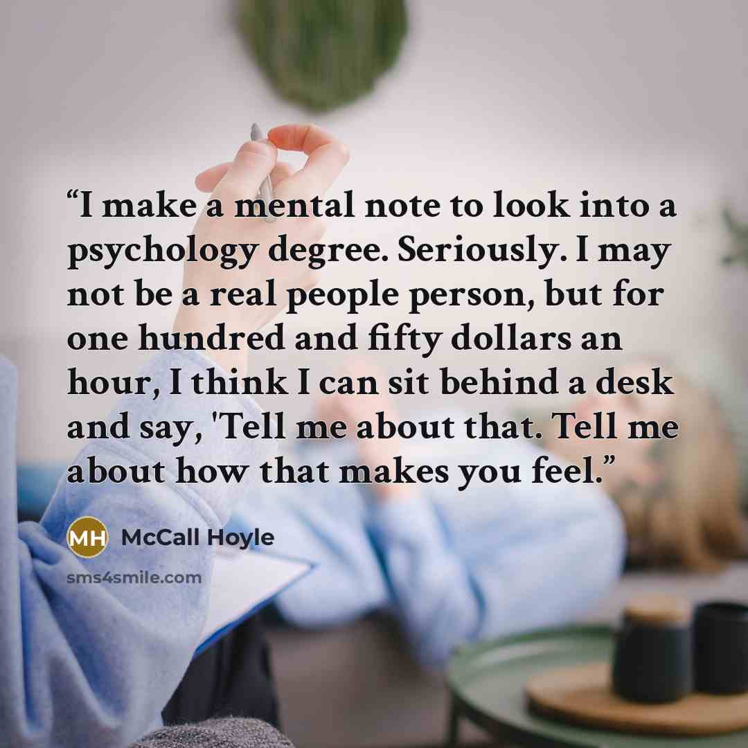 “I make a mental note to look into a psychology degree. Seriously. I may not be a real people person, but for one hundred and fifty dollars an hour, I think I can sit behind a desk and say, 'Tell me about that. Tell me about how that makes you feel.” quote by McCall Hoyle