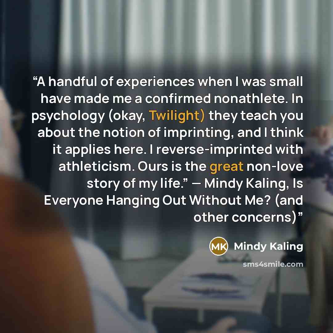 “A handful of experiences when I was small have made me a confirmed nonathlete. In psychology (okay, Twilight) they teach you about the notion of imprinting, and I think it applies here. I reverse-imprinted with athleticism. Ours is the great non-love story of my life.” — Mindy Kaling, Is Everyone…” quote by Mindy Kaling