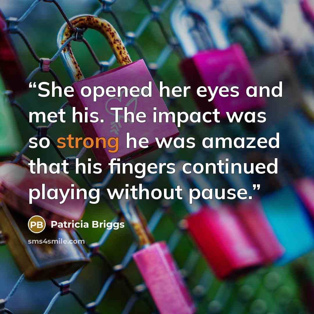 “She opened her eyes and met his. The impact was so strong he was amazed that his fingers continued playing without pause.” quote by Patricia Briggs