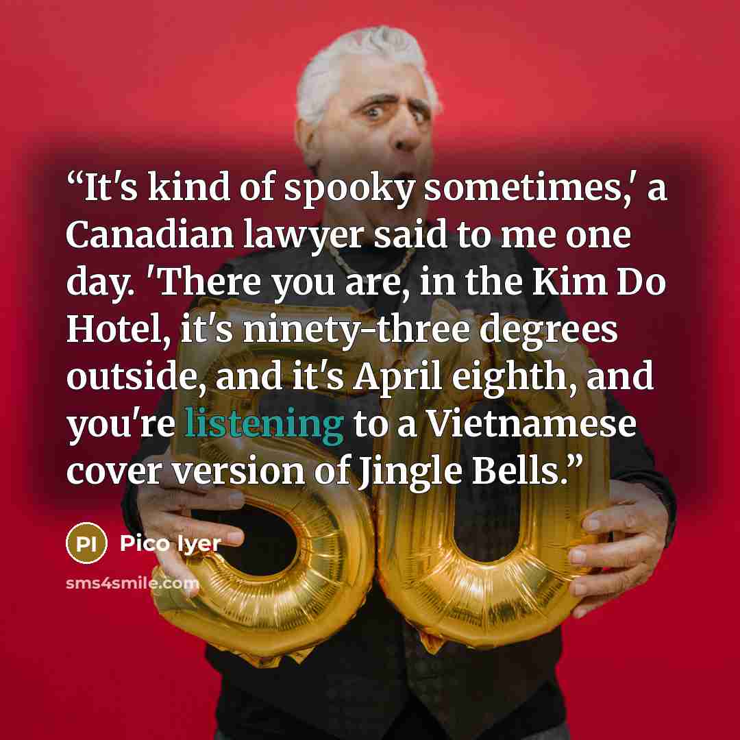 “It's kind of spooky sometimes,' a Canadian lawyer said to me one day. 'There you are, in the Kim Do Hotel, it's ninety-three degrees outside, and it's April eighth, and you're listening to a Vietnamese cover version of Jingle Bells.” quote by Pico Iyer