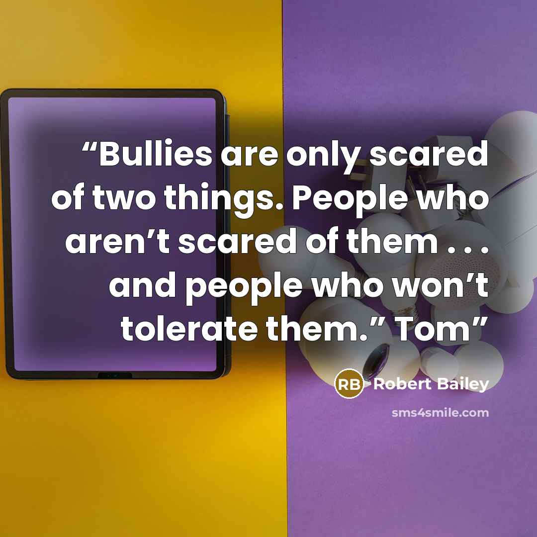 “Bullies are only scared of two things. People who aren’t scared of them . . . and people who won’t tolerate them.” Tom” quote by Robert Bailey