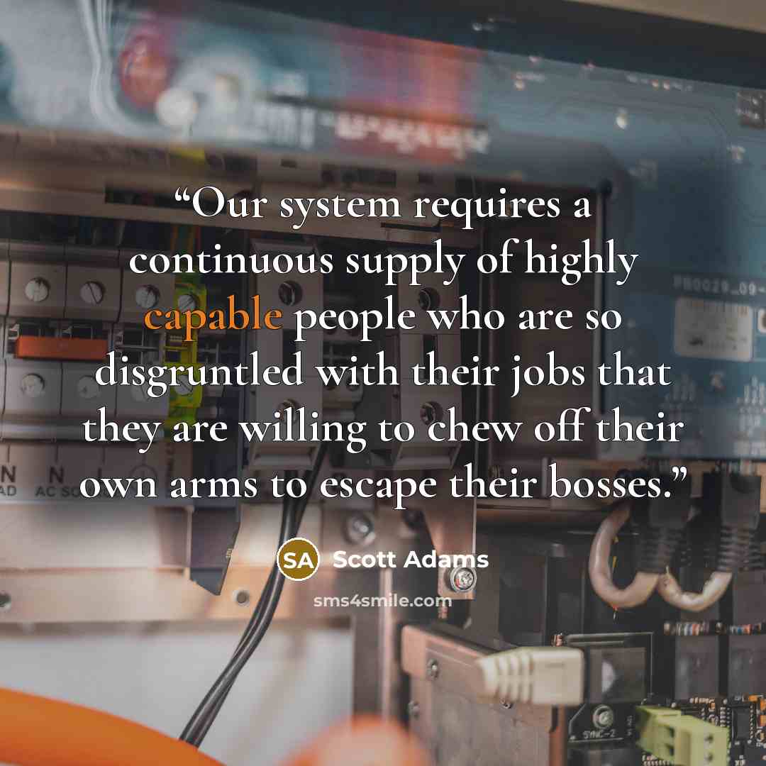 “Our system requires a continuous supply of highly capable people who are so disgruntled with their jobs that they are willing to chew off their own arms to escape their bosses.” quote by Scott Adams