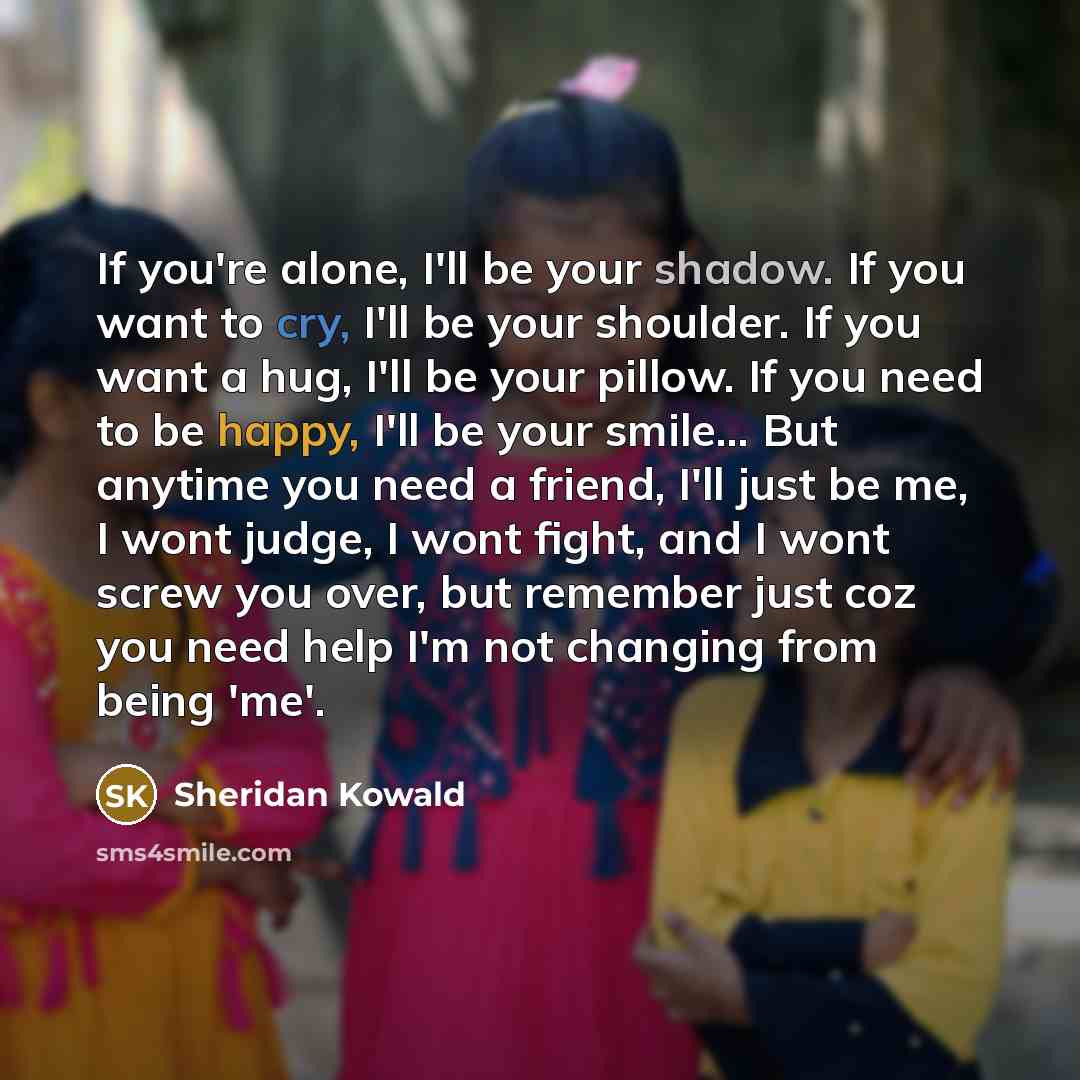 “If you're alone, I'll be your shadow. If you want to cry, I'll be your shoulder. If you want a hug, I'll be your pillow. If you need to be happy, I'll be your smile... But anytime you need a friend, I'll just be me, I wont judge, I wont fight, and I wont screw you over, but remember just coz you…” quote by Sheridan Kowald