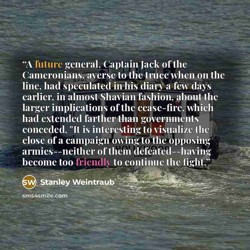 “A future general, Captain Jack of the Cameronians, averse to the truce when on the line, had speculated in his diary a few days earlier, in almost Shavian fashion, about the larger implications of the cease-fire, which had extended farther than governments conceded, "It is interesting to visualize…” quote by Stanley Weintraub