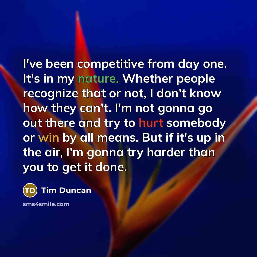 “I've been competitive from day one. It's in my nature. Whether people recognize that or not, I don't know how they can't. I'm not gonna go out there and try to hurt somebody or win by all means. But if it's up in the air, I'm gonna try harder than you to get it done.” quote by Tim Duncan