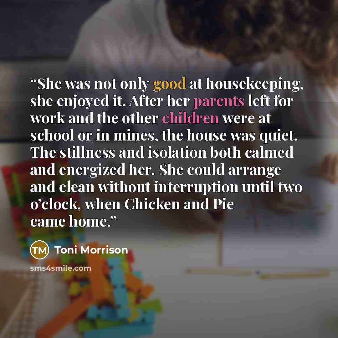 “She was not only good at housekeeping, she enjoyed it. After her parents left for work and the other children were at school or in mines, the house was quiet. The stillness and isolation both calmed and energized her. She could arrange and clean without interruption until two o’clock, when Chicken…” quote by Toni Morrison