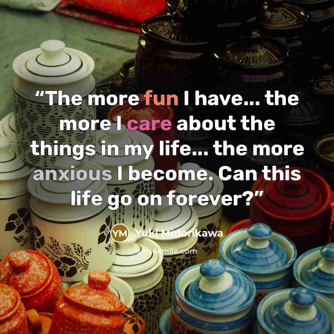 “The more fun I have... the more I care about the things in my life... the more anxious I become. Can this life go on forever?” quote by Yuki Midorikawa