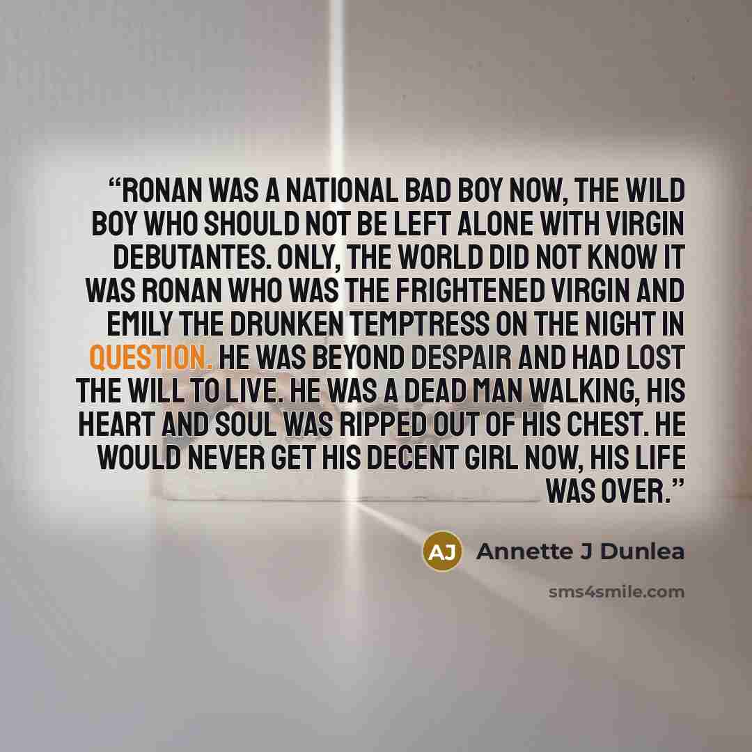 “Ronan was a national bad boy now, the wild boy who should not be left alone with virgin debutantes. Only, the world did not know it was Ronan who was the frightened virgin and Emily the drunken temptress on the night in question. He was beyond despair and had lost the will to live. He was a dead…” quote by Annette J Dunlea