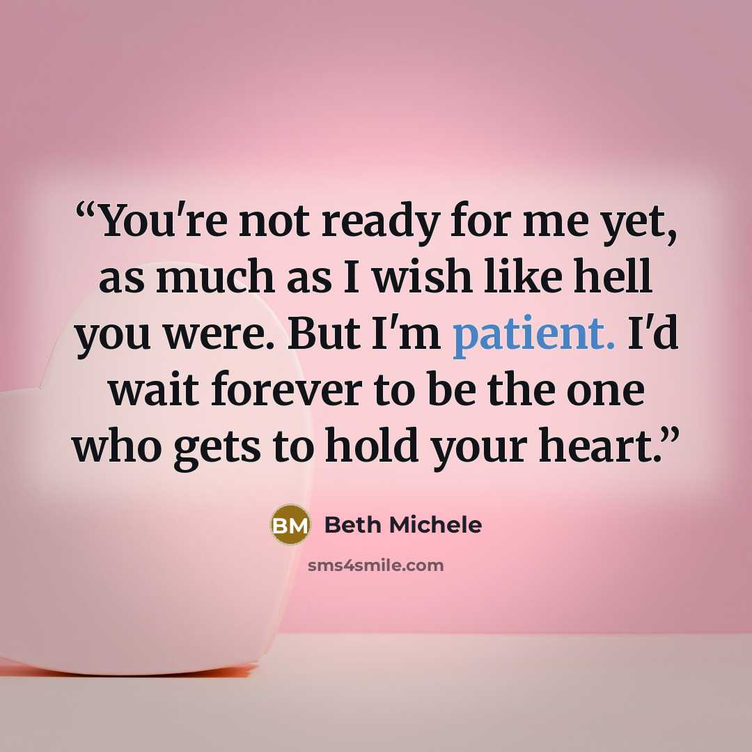 “You're not ready for me yet, as much as I wish like hell you were. But I'm patient. I'd wait forever to be the one who gets to hold your heart.” quote by Beth Michele