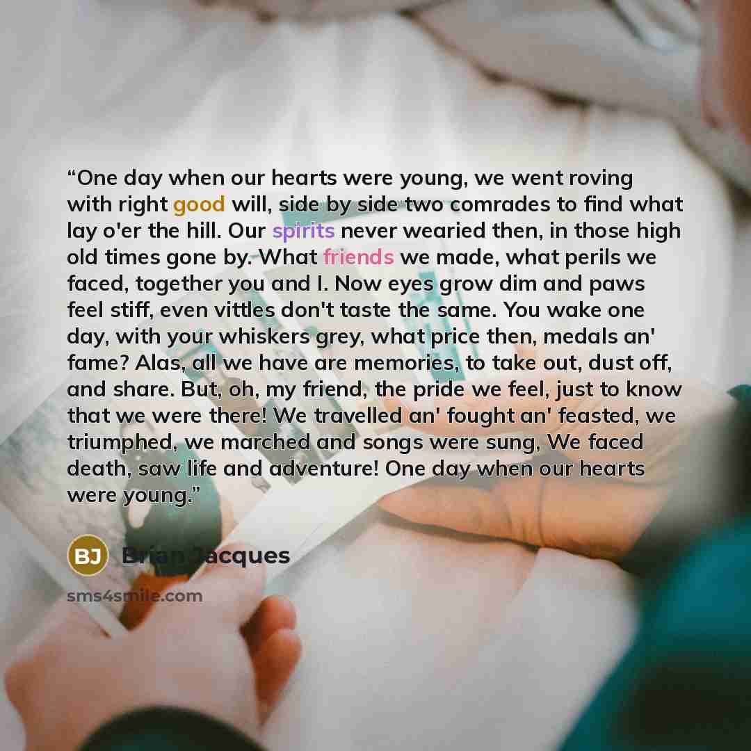 “One day when our hearts were young, we went roving with right good will, side by side two comrades to find what lay o'er the hill. Our spirits never wearied then, in those high old times gone by. What friends we made, what perils we faced, together you and I. Now eyes grow dim and paws feel stiff…” quote by Brian Jacques
