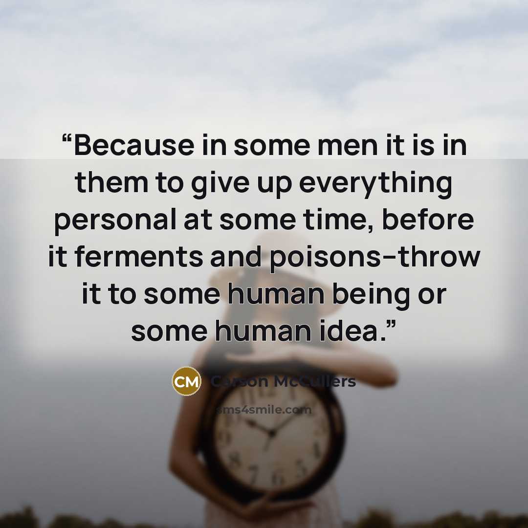 “Because in some men it is in them to give up everything personal at some time, before it ferments and poisons--throw it to some human being or some human idea.” quote by Carson McCullers