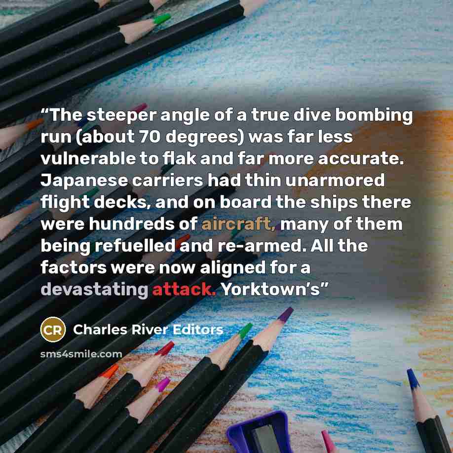 “The steeper angle of a true dive bombing run (about 70 degrees) was far less vulnerable to flak and far more accurate. Japanese carriers had thin unarmored flight decks, and on board the ships there were hundreds of aircraft, many of them being refuelled and re-armed. All the factors were now…” quote by Charles River Editors