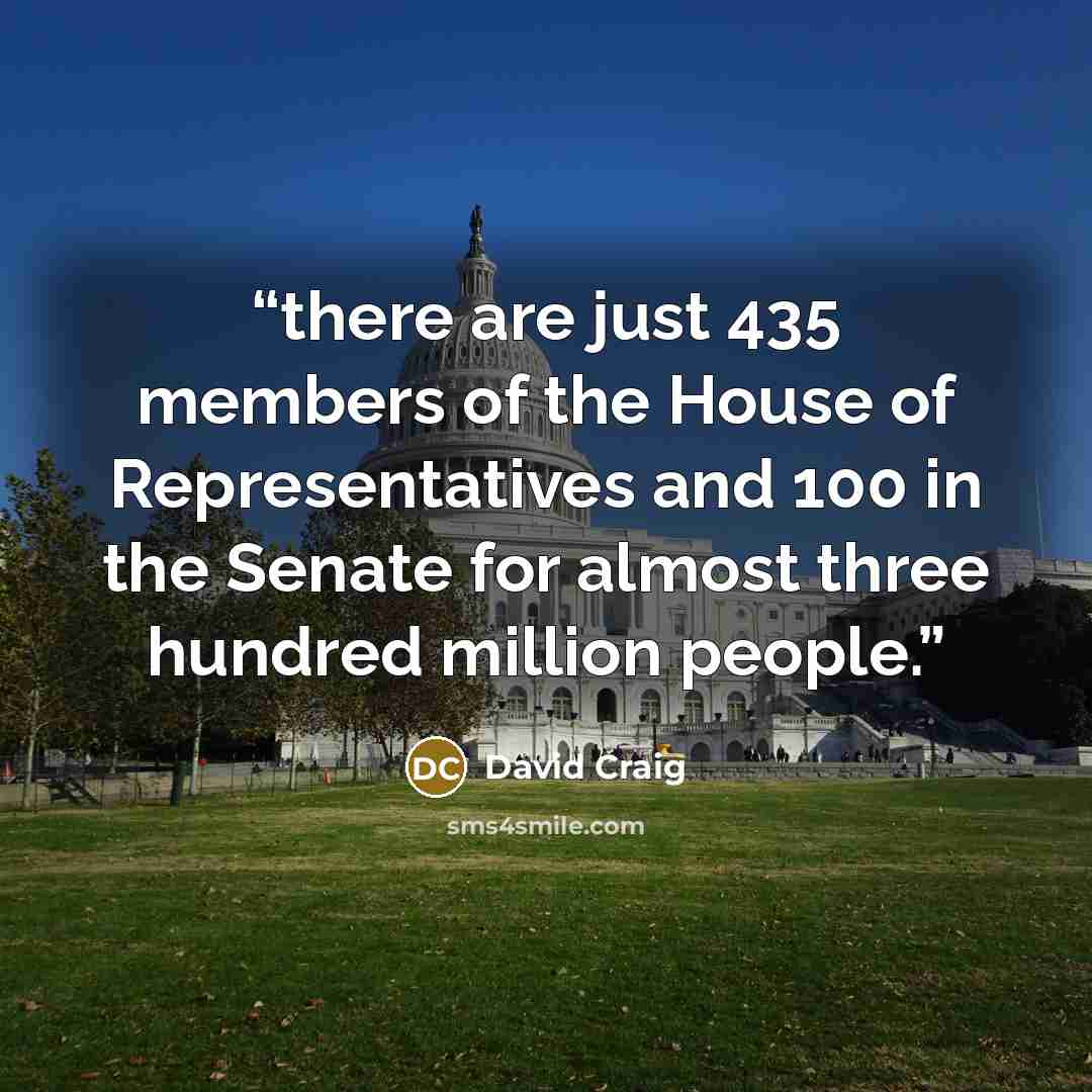 “there are just 435 members of the House of Representatives and 100 in the Senate for almost three hundred million people.” quote by David Craig