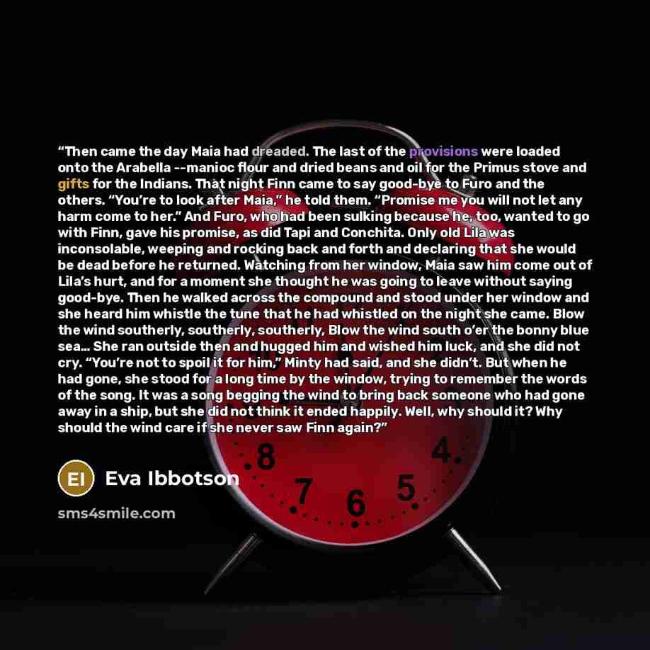“Then came the day Maia had dreaded. The last of the provisions were loaded onto the Arabella --manioc flour and dried beans and oil for the Primus stove and gifts for the Indians. That night Finn came to say good-bye to Furo and the others. “You’re to look after Maia,” he told them. “Promise me…” quote by Eva Ibbotson