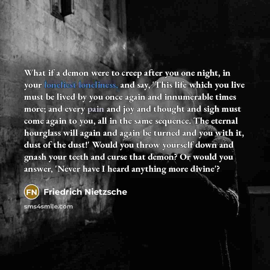“What if a demon were to creep after you one night, in your loneliest loneliness, and say, 'This life which you live must be lived by you once again and innumerable times more; and every pain and joy and thought and sigh must come again to you, all in the same sequence. The eternal hourglass will…” quote by Friedrich Nietzsche