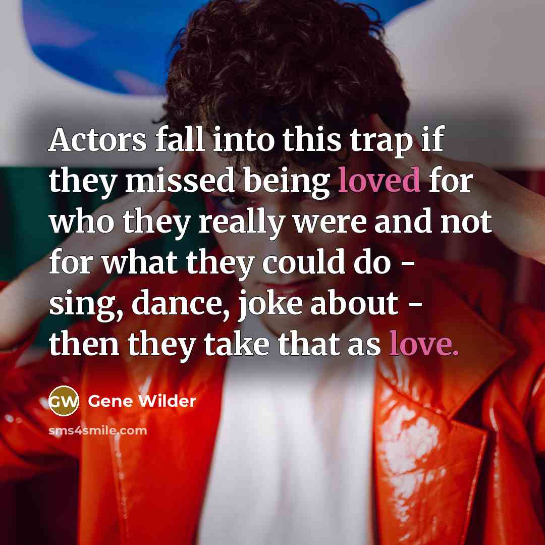 “Actors fall into this trap if they missed being loved for who they really were and not for what they could do - sing, dance, joke about - then they take that as love.” quote by Gene Wilder