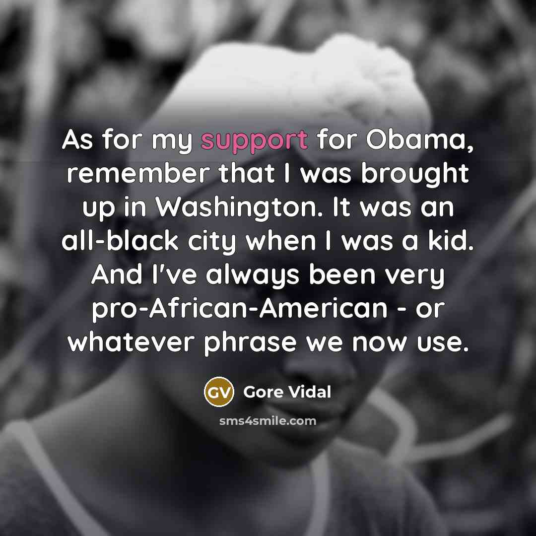 “As for my support for Obama, remember that I was brought up in Washington. It was an all-black city when I was a kid. And I've always been very pro-African-American - or whatever phrase we now use.” quote by Gore Vidal
