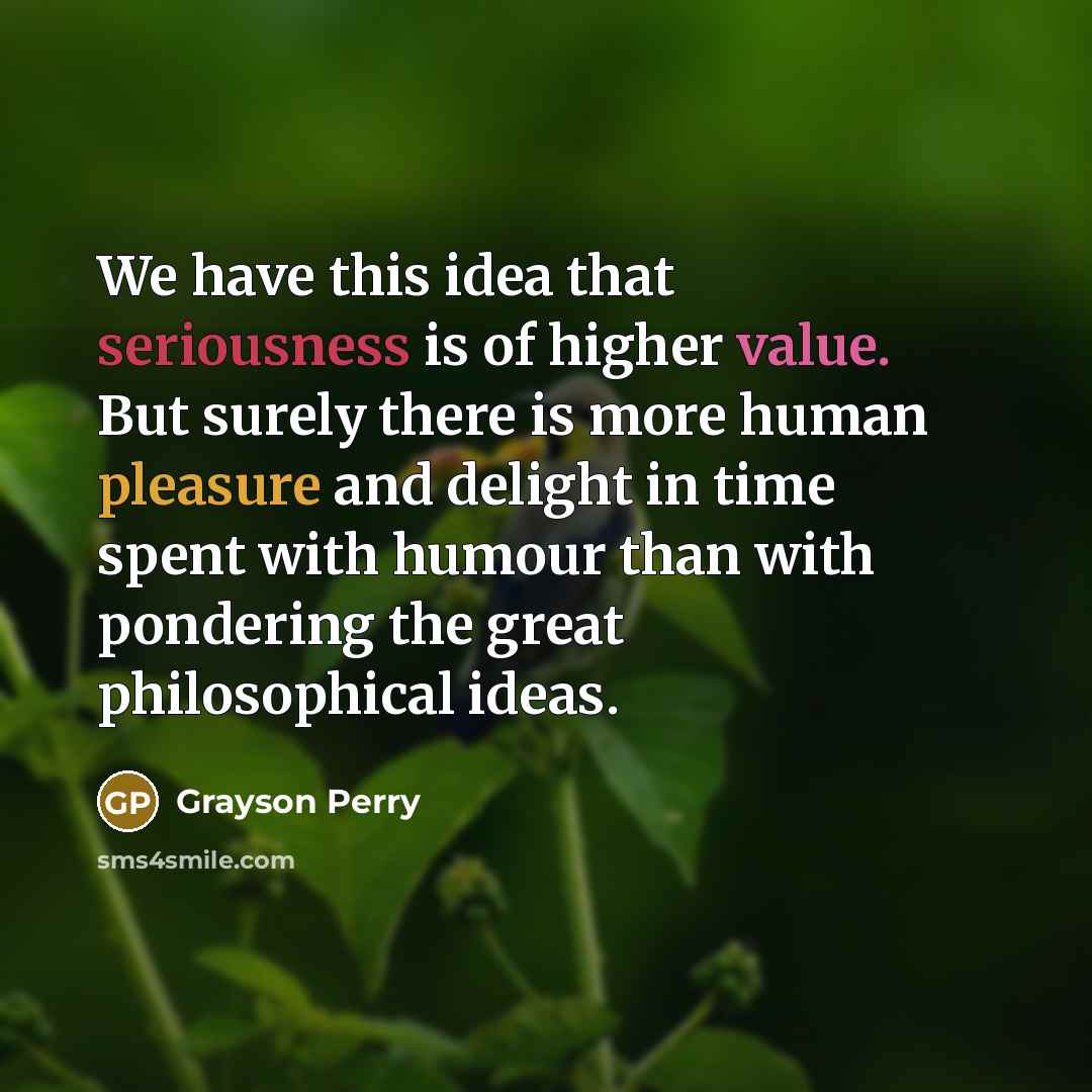 “We have this idea that seriousness is of higher value. But surely there is more human pleasure and delight in time spent with humour than with pondering the great philosophical ideas.” quote by Grayson Perry