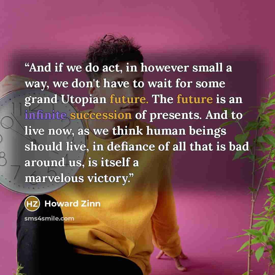 “And if we do act, in however small a way, we don't have to wait for some grand Utopian future. The future is an infinite succession of presents. And to live now, as we think human beings should live, in defiance of all that is bad around us, is itself a marvelous victory.” quote by Howard Zinn