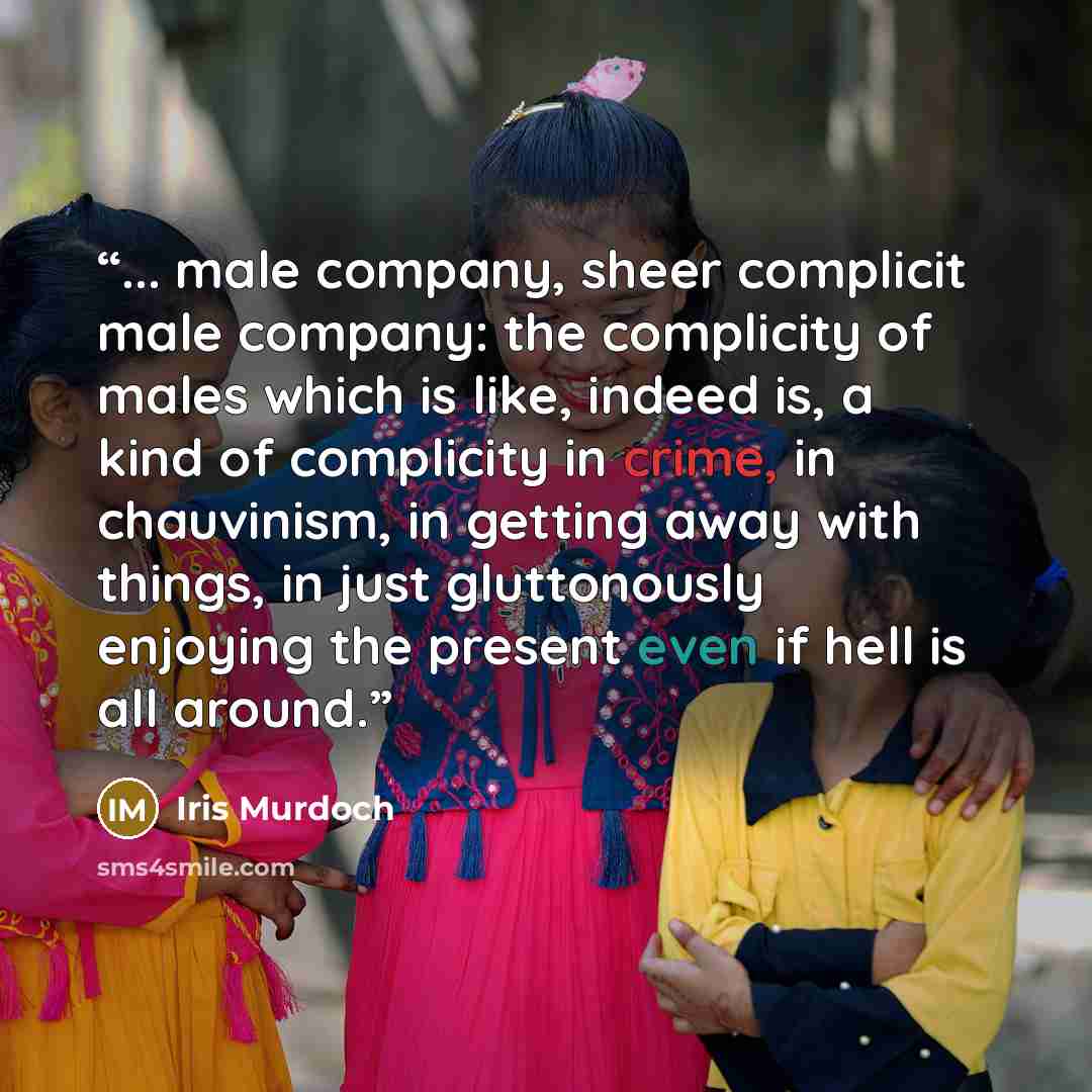 “... male company, sheer complicit male company: the complicity of males which is like, indeed is, a kind of complicity in crime, in chauvinism, in getting away with things, in just gluttonously enjoying the present even if hell is all around.” quote by Iris Murdoch