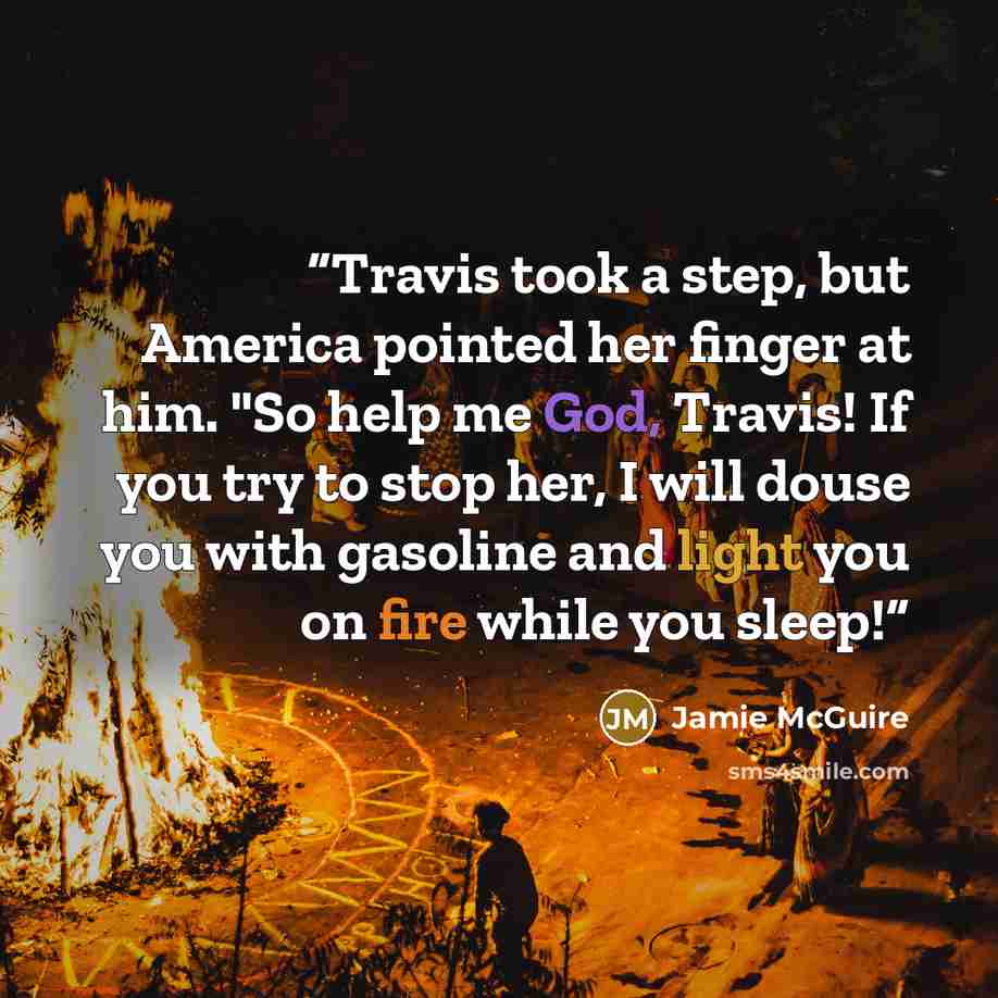 “Travis took a step, but America pointed her finger at him. "So help me God, Travis! If you try to stop her, I will douse you with gasoline and light you on fire while you sleep!” quote by Jamie McGuire