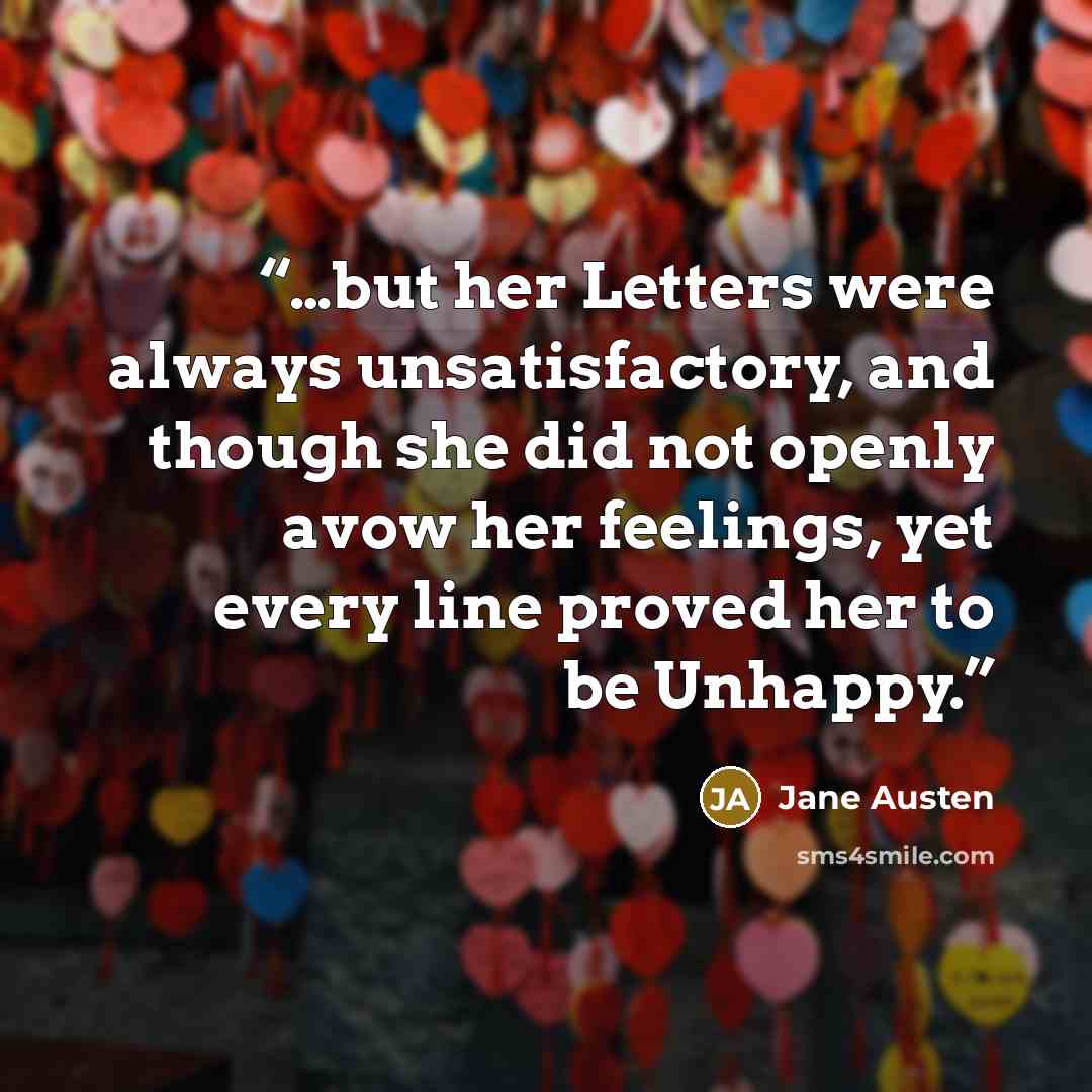 “…but her Letters were always unsatisfactory, and though she did not openly avow her feelings, yet every line proved her to be Unhappy.” quote by Jane Austen