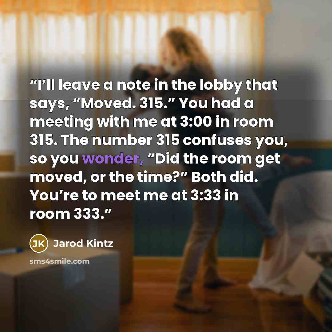 “I’ll leave a note in the lobby that says, “Moved. 315.” You had a meeting with me at 3:00 in room 315. The number 315 confuses you, so you wonder, “Did the room get moved, or the time?” Both did. You’re to meet me at 3:33 in room 333.” quote by Jarod Kintz