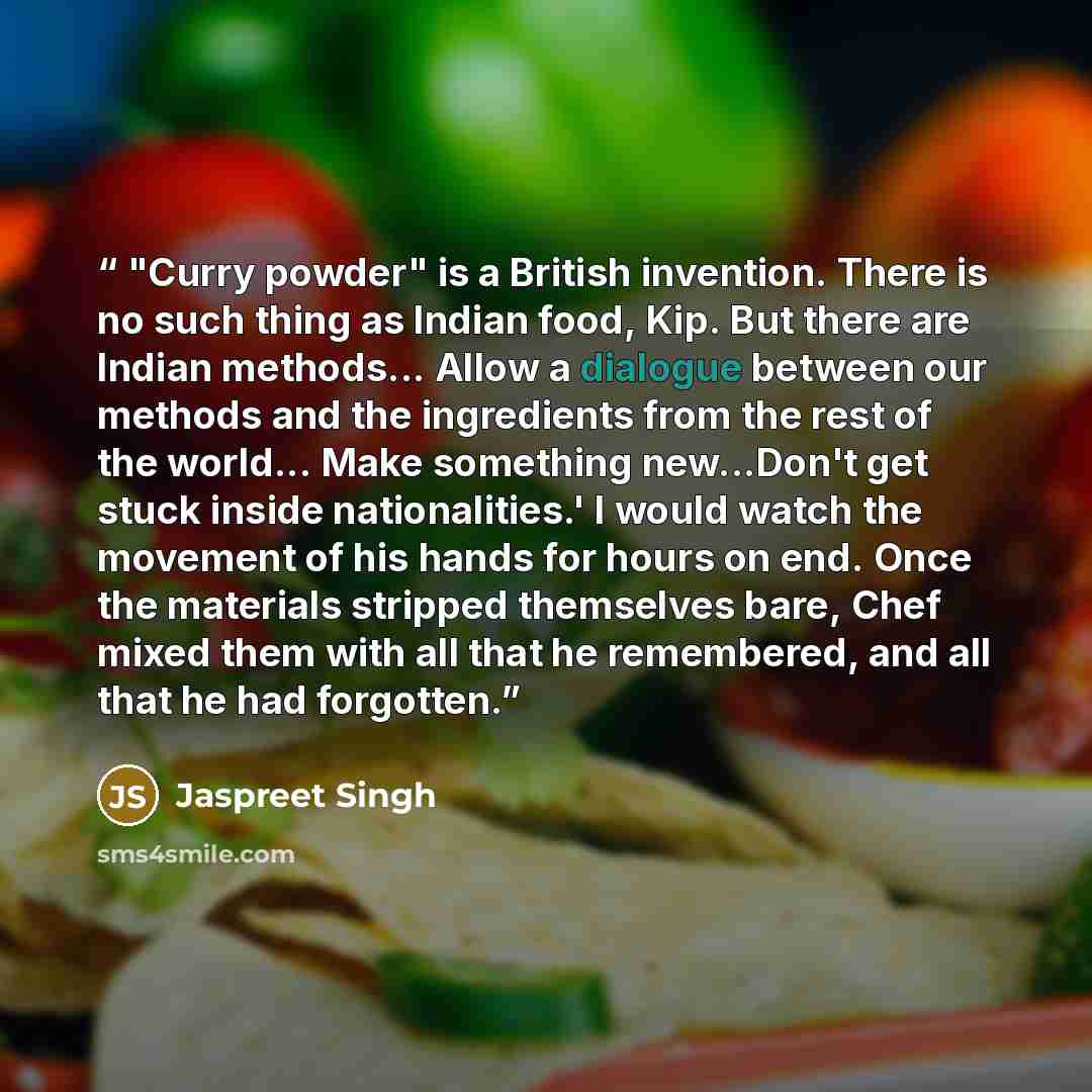 “"Curry powder" is a British invention. There is no such thing as Indian food, Kip. But there are Indian methods... Allow a dialogue between our methods and the ingredients from the rest of the world... Make something new...Don't get stuck inside nationalities.' I would watch the movement of his…” quote by Jaspreet Singh