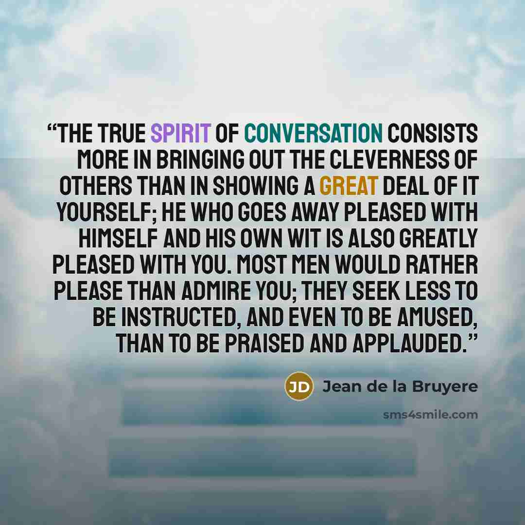 “The true spirit of conversation consists more in bringing out the cleverness of others than in showing a great deal of it yourself; he who goes away pleased with himself and his own wit is also greatly pleased with you. Most men would rather please than admire you; they seek less to be instructed…” quote by Jean de La Bruyère