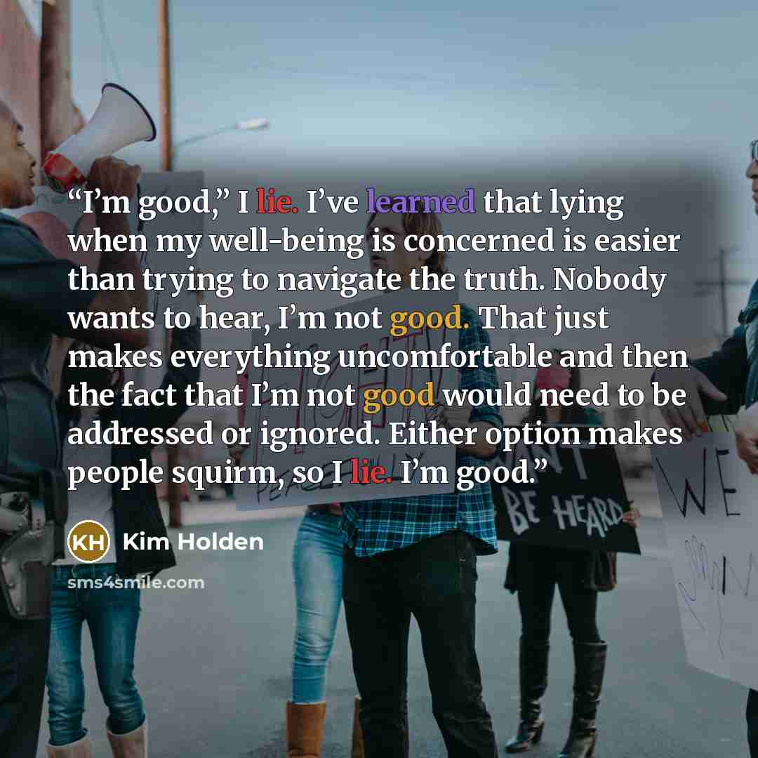 “I’m good,” I lie. I’ve learned that lying when my well-being is concerned is easier than trying to navigate the truth. Nobody wants to hear, I’m not good. That just makes everything uncomfortable and then the fact that I’m not good would need to be addressed or ignored. Either option makes people…” quote by Kim Holden