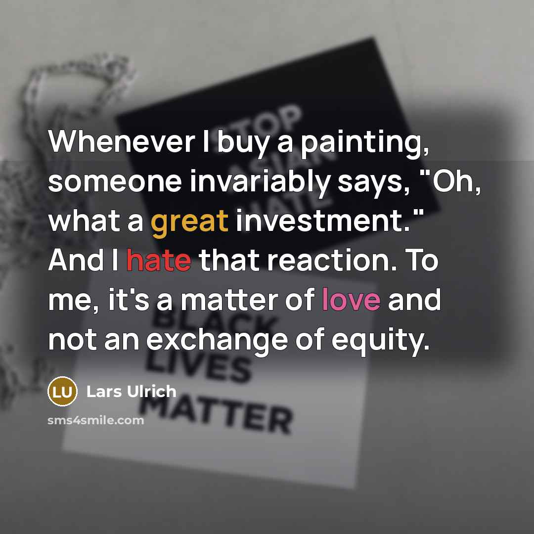 “Whenever I buy a painting, someone invariably says, "Oh, what a great investment." And I hate that reaction. To me, it's a matter of love and not an exchange of equity.” quote by Lars Ulrich