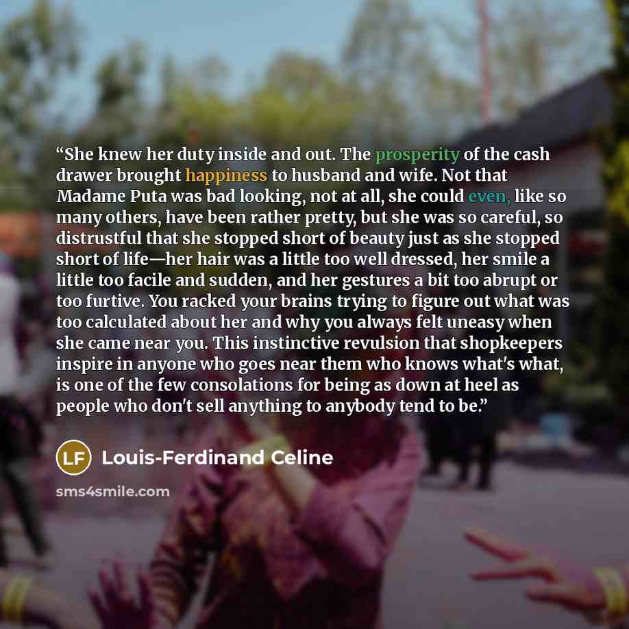 “She knew her duty inside and out. The prosperity of the cash drawer brought happiness to husband and wife. Not that Madame Puta was bad looking, not at all, she could even, like so many others, have been rather pretty, but she was so careful, so distrustful that she stopped short of beauty just as…” quote by Louis-Ferdinand Céline